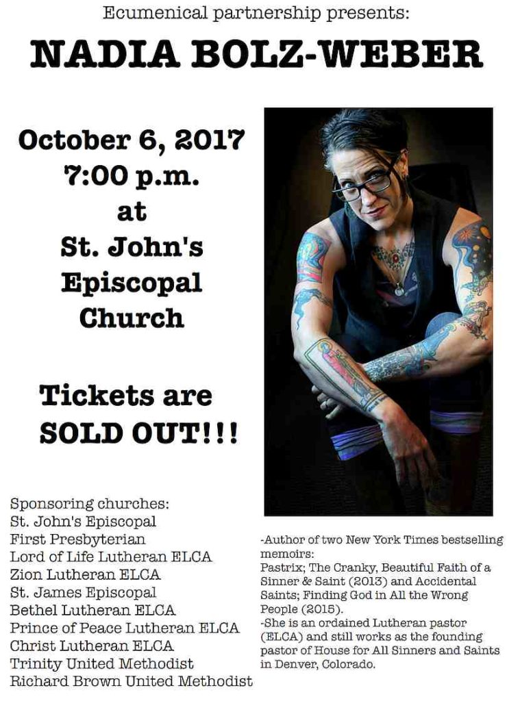NADIA BOLZ-WEBER - October 6, 2017 7:00 p.m. at St. John's Episcopal Church -Author of two New York Times bestselling memoirs: Pastrix; The Cranky, Beautiful Faith of a Sinner & Saint (2013) and Accidental Saints; Finding God in All the Wrong People (2015). -She is an ordained Lutheran pastor (ELCA) and still works as the founding pastor of House for All Sinners and Saints in Denver, Colorado. Sponsoring churches: St. John's Episcopal First Presbyterian Lord of Life Lutheran ELCA Zion Lutheran ELCA St. James Episcopal Bethel Lutheran ELCA Prince of Peace Lutheran ELCA Christ Lutheran ELCA Trinity United Methodist Richard Brown United Methodist Ecumenical partnership presents: Tickets are SOLD OUT!!!