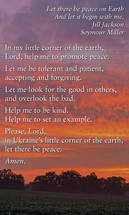 "Let there be peace on Earth, And let it begin with me." -Jill Jackson, Seymour Miller. In my little corner of the earth, Lord, help me to promote peace. Let me be tolerant and patient, accepting and forgiving. Let me look for the good in others, and overlook the bad. Help me to be kind. Help me to set an example. Please, Lord, in Ukraine’s little corner of the earth, let there be peace. Amen.